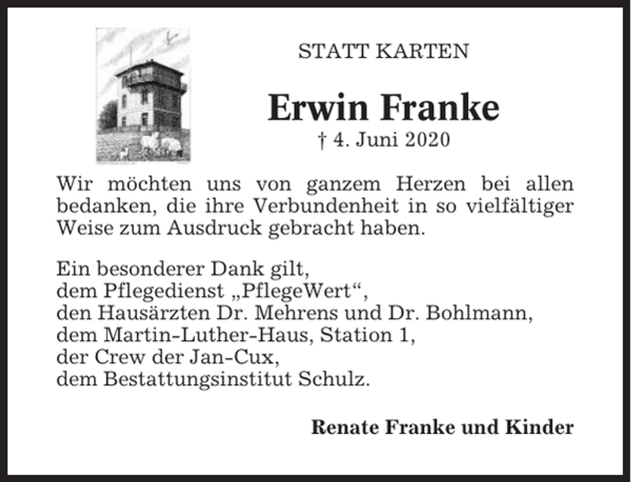<p>STATT KARTEN</p><p>Erwin Franke<br />† 4. Juni 2020<br />Wir möchten uns von ganzem Herzen bei allen<br />bedanken, die ihre Verbundenheit in so vielfältiger<br />Weise zum Ausdruck gebracht haben.<br />Ein besonderer Dank gilt,<br />dem Pflegedienst „PflegeWert“,<br />den Hausärzten Dr. Mehrens und Dr. Bohlmann,<br />dem Martin-Luther-Haus, Station 1,<br />der Crew der Jan-Cux,<br />dem Bestattungsinstitut Schulz.<br />Renate Franke und Kinder</p>