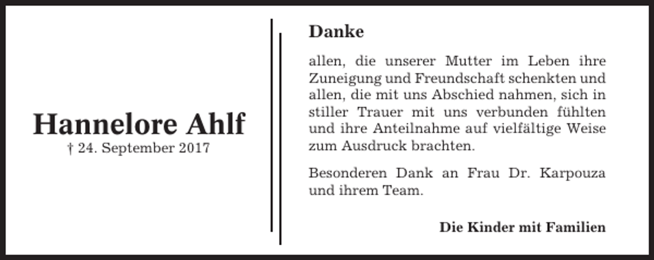 <p>Danke</p><p>Hannelore Ahlf<br />† 24. September 2017</p><p>allen, die unserer Mutter im Leben ihre<br />Zuneigung und Freundschaft schenkten und<br />allen, die mit uns Abschied nahmen, sich in<br />stiller Trauer mit uns verbunden fühlten<br />und ihre Anteilnahme auf vielfältige Weise<br />zum Ausdruck brachten.<br />Besonderen Dank an Frau Dr. Karpouza<br />und ihrem Team.<br />Die Kinder mit Familien</p>