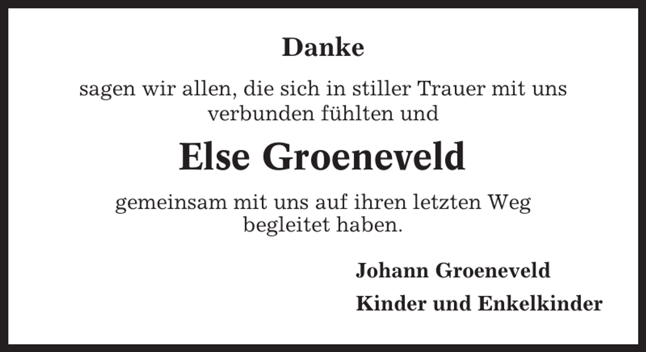 <p>Danke<br />sagen wir allen, die sich in stiller Trauer mit uns<br />verbunden fühlten und</p><p>Else Groeneveld<br />gemeinsam mit uns auf ihren letzten Weg<br />begleitet haben.<br />Johann Groeneveld<br />Kinder und Enkelkinder</p>