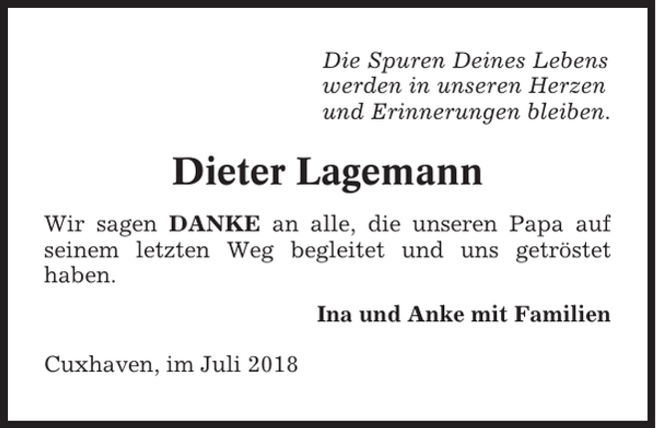 <p>Die Spuren Deines Lebens<br />werden in unseren Herzen<br />und Erinnerungen bleiben.</p><p>Dieter Lagemann<br />Wir sagen DANKE an alle, die unseren Papa auf<br />seinem letzten Weg begleitet und uns getröstet<br />haben.<br />Ina und Anke mit Familien<br />Cuxhaven, im Juli 2018</p>