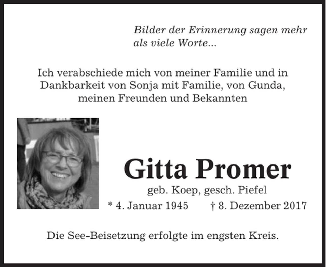 <p>Bilder der Erinnerung sagen mehr<br />als viele Worte...<br />Ich verabschiede mich von meiner Familie und in<br />Dankbarkeit von Sonja mit Familie, von Gunda,<br />meinen Freunden und Bekannten</p><p>Gitta Promer<br />geb. Koep, gesch. Piefel<br />* 4. Januar 1945<br />† 8. Dezember 2017<br />Die See-Beisetzung erfolgte im engsten Kreis.</p>