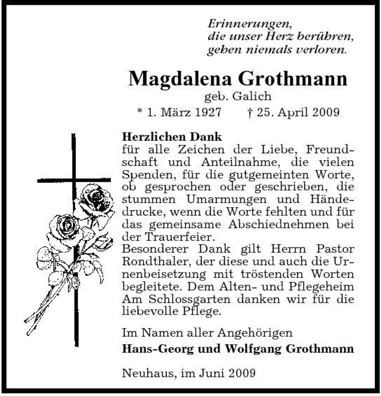 <p>Erinnerungen, die unser Herz berühren, gehen niemals verloren.</p><p>Magdalena Grothmann<br />geb. Galich * 1. März 1927 † 25. April 2009 Herzlichen Dank für alle Zeichen der Liebe, Freundschaft und Anteilnahme, die vielen Spenden, für die gutgemeinten Worte, ob gesprochen oder geschrieben, die stummen Umarmungen und Händedrucke, wenn die Worte fehlten und für das gemeinsame Abschiednehmen bei der Trauerfeier. Besonderer Dank gilt Herrn Pastor Rondthaler, der diese und auch die Urnenbeisetzung mit tröstenden Worten begleitete. Dem Alten- und Pflegeheim Am Schlossgarten danken wir für die liebevolle Pflege. Im Namen aller Angehörigen Hans-Georg und Wolfgang Grothmann Neuhaus, im Juni 2009</p>