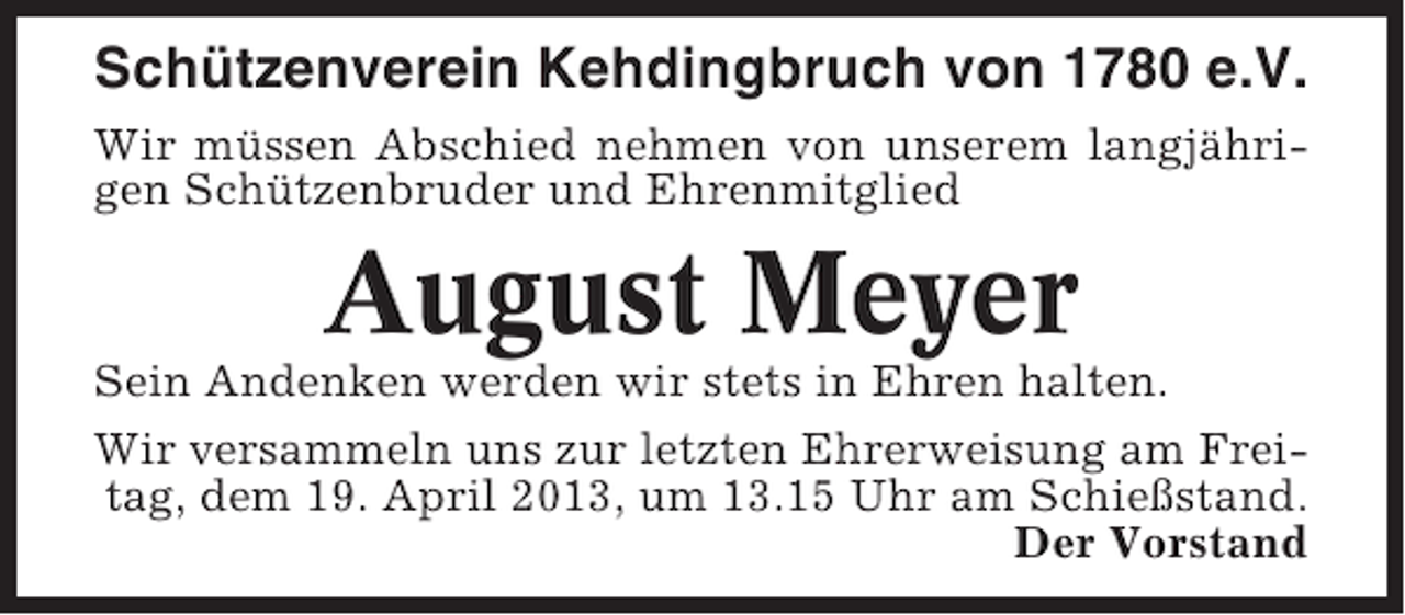 <p>Schützenverein Kehdingbruch von 1780 e.V.<br />Wir müssen Abschied nehmen von unserem langjährigen Schützenbruder und Ehrenmitglied</p><p>August Meyer<br />Sein Andenken werden wir stets in Ehren halten.<br />Wir versammeln uns zur letzten Ehrerweisung am Freitag, dem 19. April 2013, um 13.15 Uhr am Schießstand.<br />Der Vorstand</p>