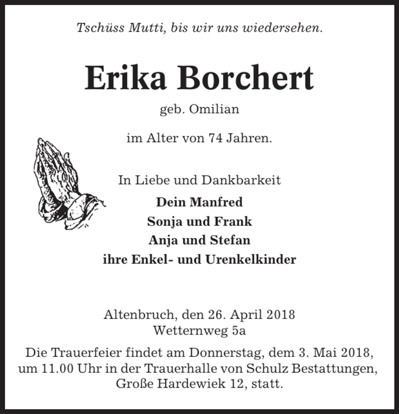 <p>Tschüss Mutti, bis wir uns wiedersehen.</p><p>Erika Borchert<br />geb. Omilian<br />im Alter von 74 Jahren.<br />In Liebe und Dankbarkeit<br />Dein Manfred<br />Sonja und Frank<br />Anja und Stefan<br />ihre Enkel- und Urenkelkinder</p><p>Altenbruch, den 26. April 2018<br />Wetternweg 5a<br />Die Trauerfeier findet am Donnerstag, dem 3. Mai 2018,<br />um 11.00 Uhr in der Trauerhalle von Schulz Bestattungen,<br />Große Hardewiek 12, statt.</p>
