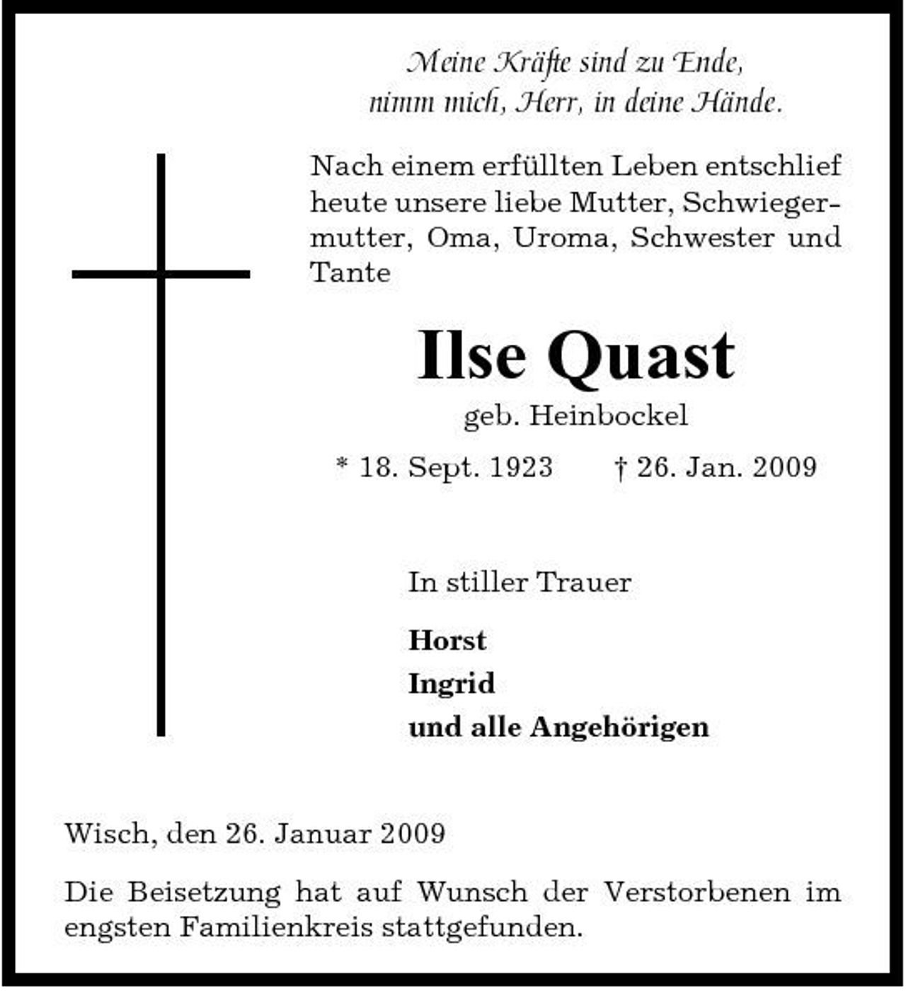 <p>Meine Kräfte sind zu Ende, nimm mich, Herr, in deine Hände.<br />Nach einem erfüllten Leben entschlief heute unsere liebe Mutter, Schwiegermutter, Oma, Uroma, Schwester und Tante</p><p>Ilse Quast<br />geb. Heinbockel * 18. Sept. 1923 † 26. Jan. 2009 In stiller Trauer Horst Ingrid und alle Angehörigen</p><p>Wisch, den 26. Januar 2009 Die Beisetzung hat auf Wunsch der Verstorbenen im engsten Familienkreis stattgefunden.</p>