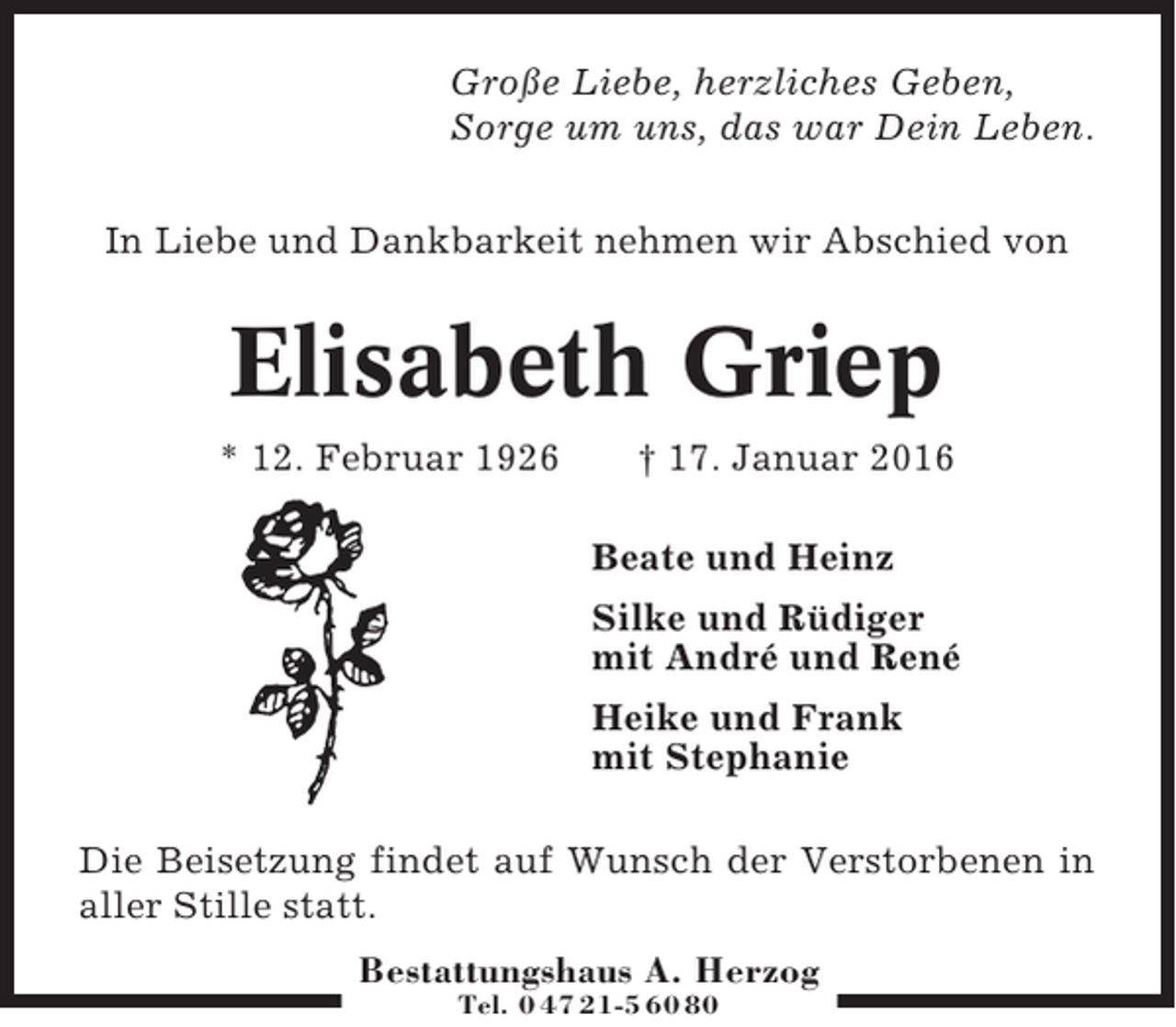 <p>Große Liebe, herzliches Geben,<br />Sorge um uns, das war Dein Leben.<br />In Liebe und Dankbarkeit nehmen wir Abschied von</p><p>Elisabeth Griep<br />* 12. Februar 1926</p><p>† 17. Januar 2016<br />Beate und Heinz<br />Silke und Rüdiger<br />mit André und René<br />Heike und Frank<br />mit Stephanie</p><p>Die Beisetzung findet auf Wunsch der Verstorbenen in<br />aller Stille statt.<br />Bestattungshaus A. Herzog<br />Tel. 0 47 21-5 60 80</p>
