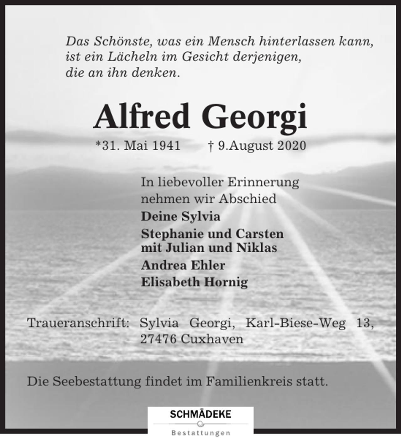 <p>Das Schönste, was ein Mensch hinterlassen kann,<br />ist ein Lächeln im Gesicht derjenigen,<br />die an ihn denken.</p><p>Alfred Georgi<br />*31. Mai 1941</p><p>† 9.August 2020</p><p>In liebevoller Erinnerung<br />nehmen wir Abschied<br />Deine Sylvia<br />Stephanie und Carsten<br />mit Julian und Niklas<br />Andrea Ehler<br />Elisabeth Hornig<br />Traueranschrift: Sylvia Georgi, Karl-Biese-Weg 13,<br />27476 Cuxhaven<br />Die Seebestattung findet im Familienkreis statt.</p>