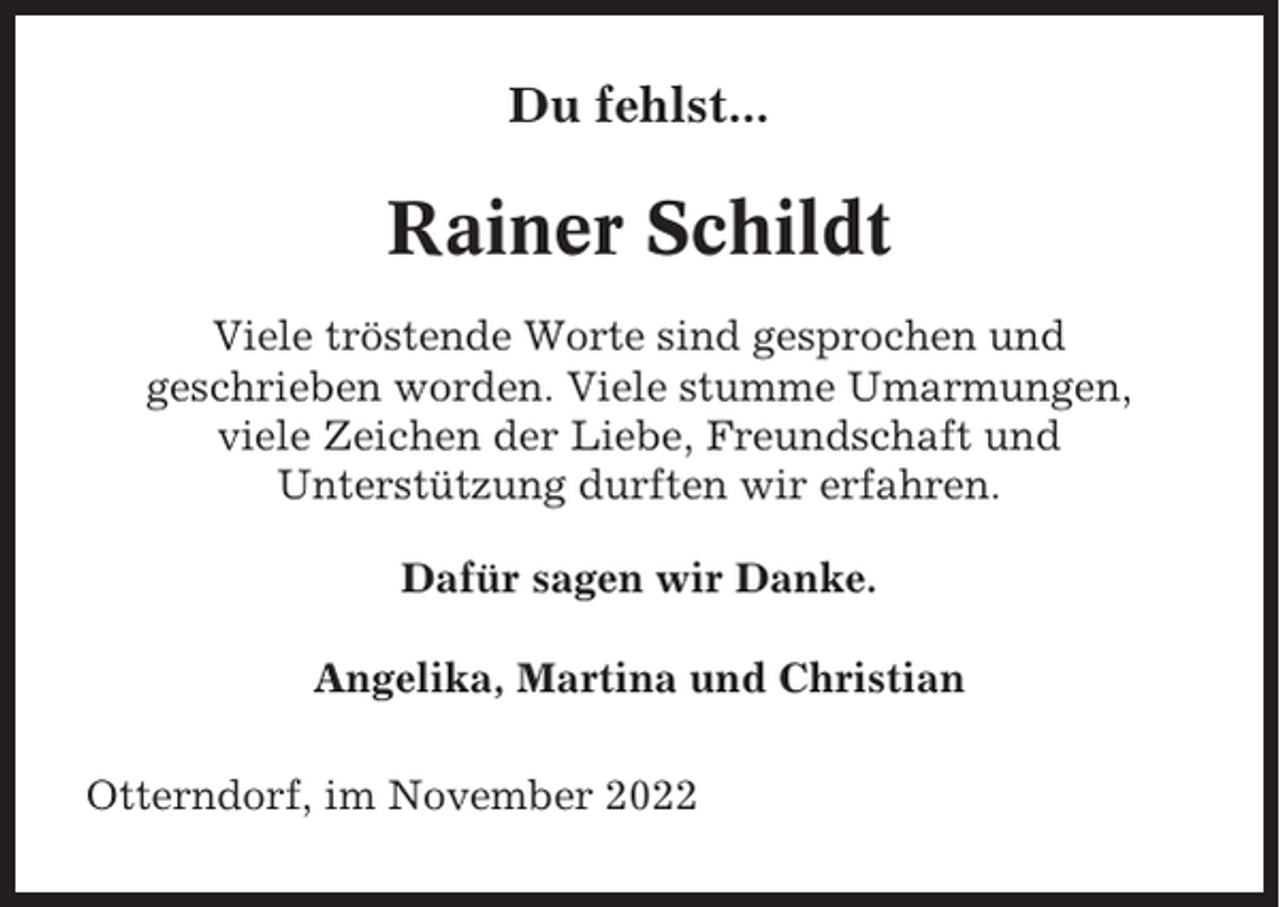 <p>Du fehlst...</p><p>Rainer Schildt<br />Viele tröstende Worte sind gesprochen und<br />geschrieben worden. Viele stumme Umarmungen,<br />viele Zeichen der Liebe, Freundschaft und<br />Unterstützung durften wir erfahren.<br />Dafür sagen wir Danke.<br />Angelika, Martina und Christian<br />Otterndorf, im November 2022</p>