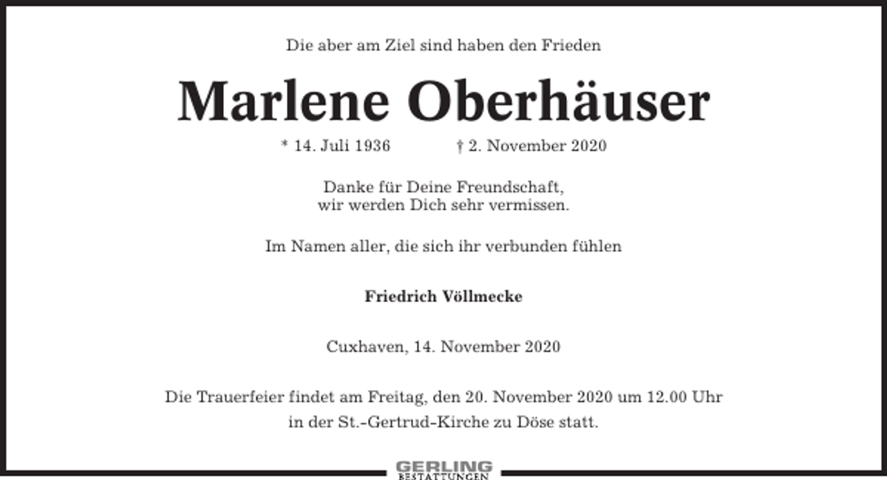 <p>Die aber am Ziel sind haben den Frieden</p><p>Marlene Oberhäuser<br />* 14. Juli 1936</p><p>† 2. November 2020</p><p>Danke für Deine Freundschaft,<br />wir werden Dich sehr vermissen.<br />Im Namen aller, die sich ihr verbunden fühlen<br />Friedrich Völlmecke<br />Cuxhaven, 14. November 2020<br />Die Trauerfeier findet am Freitag, den 20. November 2020 um 12.00 Uhr<br />in der St.-Gertrud-Kirche zu Döse statt.</p>