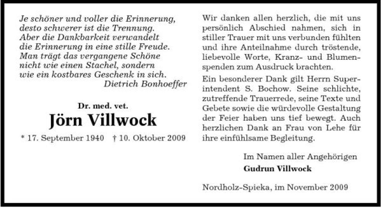 <p>Je schöner und voller die Erinnerung, desto schwerer ist die Trennung. Aber die Dankbarkeit verwandelt die Erinnerung in eine stille Freude. Man trägt das vergangene Schöne nicht wie einen Stachel, sondern wie ein kostbares Geschenk in sich. Dietrich Bonhoeffer<br />Dr. med. vet.</p><p>Jörn Villwock<br />* 17. September 1940 † 10. Oktober 2009</p><p>Wir danken allen herzlich, die mit uns persönlich Abschied nahmen, sich in stiller Trauer mit uns verbunden fühlten und ihre Anteilnahme durch tröstende, liebevolle Worte, Kranz- und Blumenspenden zum Ausdruck brachten. Ein besonderer Dank gilt Herrn Superintendent S. Bochow. Seine schlichte, zutreffende Trauerrede, seine Texte und Gebete sowie die würdevolle Gestaltung der Feier haben uns tief bewegt. Auch herzlichen Dank an Frau von Lehe für ihre einfühlsame Begleitung. Im Namen aller Angehörigen Gudrun Villwock Nordholz-Spieka, im November 2009</p>