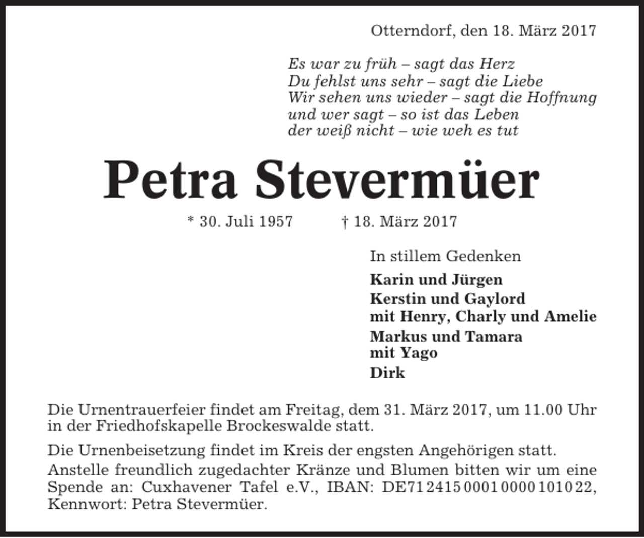 <p>Otterndorf, den 18. März 2017<br />Es war zu früh – sagt das Herz<br />Du fehlst uns sehr – sagt die Liebe<br />Wir sehen uns wieder – sagt die Hoffnung<br />und wer sagt – so ist das Leben<br />der weiß nicht – wie weh es tut</p><p>Petra Stevermüer<br />* 30. Juli 1957</p><p>† 18. März 2017<br />In stillem Gedenken<br />Karin und Jürgen<br />Kerstin und Gaylord<br />mit Henry, Charly und Amelie<br />Markus und Tamara<br />mit Yago<br />Dirk</p><p>Die Urnentrauerfeier findet am Freitag, dem 31. März 2017, um 11.00 Uhr<br />in der Friedhofskapelle Brockeswalde statt.<br />Die Urnenbeisetzung findet im Kreis der engsten Angehörigen statt.<br />Anstelle freundlich zugedachter Kränze und Blumen bitten wir um eine<br />Spende an: Cuxhavener Tafel e.V., IBAN: DE71 2415 0001 0000 1010 22,<br />Kennwort: Petra Stevermüer.</p>