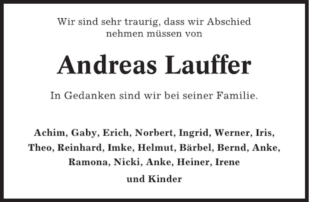 <p>Wir sind sehr traurig, dass wir Abschied<br />nehmen müssen von</p><p>Andreas Lauffer<br />In Gedanken sind wir bei seiner Familie.</p><p>Achim, Gaby, Erich, Norbert, Ingrid, Werner, Iris,<br />Theo, Reinhard, Imke, Helmut, Bärbel, Bernd, Anke,<br />Ramona, Nicki, Anke, Heiner, Irene<br />und Kinder</p>