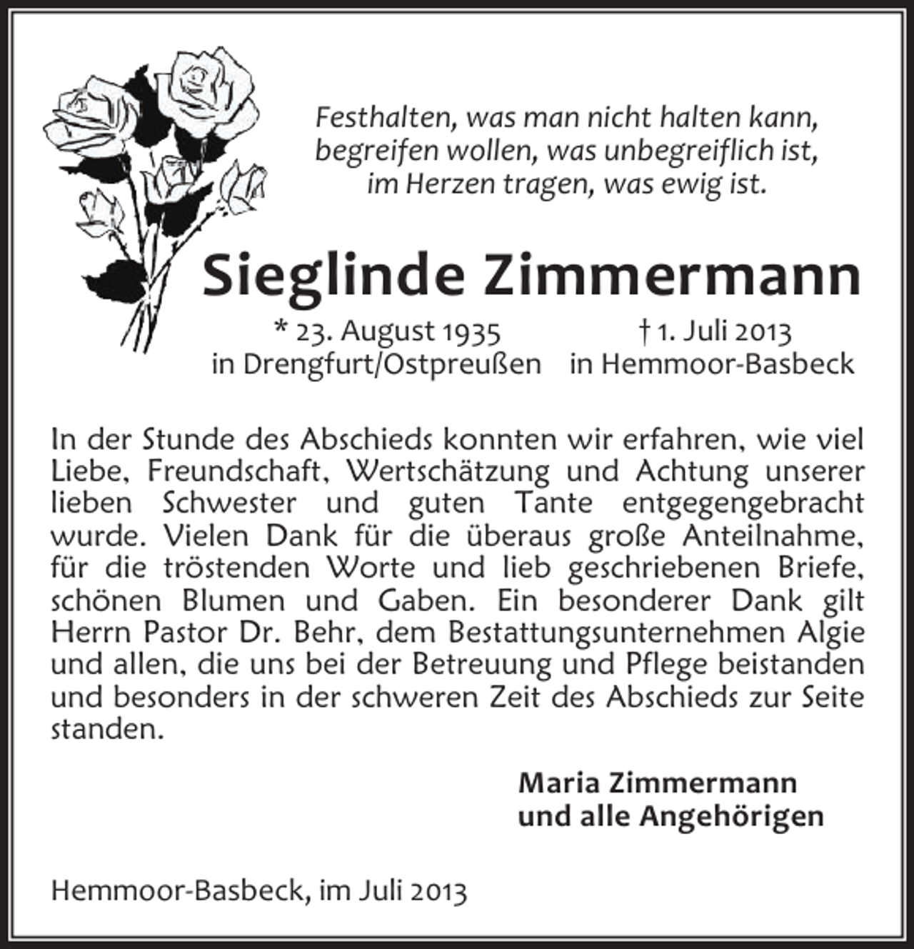 <p>Festhalten, was man nicht halten kann,<br />begreifen wollen, was unbegreiflich ist,<br />im Herzen tragen, was ewig ist.</p><p>Sieglinde Zimmermann<br />* 23. August 1935<br />† 1. Juli 2013<br />in Drengfurt/Ostpreußen in Hemmoor-Basbeck</p><p>In der Stunde des Abschieds konnten wir erfahren, wie viel<br />Liebe, Freundschaft, Wertschätzung und Achtung unserer<br />lieben Schwester und guten Tante entgegengebracht<br />wurde. Vielen Dank für die überaus große Anteilnahme,<br />für die tröstenden Worte und lieb geschriebenen Briefe,<br />schönen Blumen und Gaben. Ein besonderer Dank gilt<br />Herrn Pastor Dr. Behr, dem Bestattungsunternehmen Algie<br />und allen, die uns bei der Betreuung und Pflege beistanden<br />und besonders in der schweren Zeit des Abschieds zur Seite<br />standen.<br />Maria Zimmermann<br />und alle Angehörigen<br />Hemmoor-Basbeck, im Juli 2013</p>