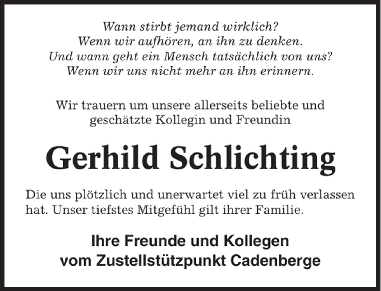 <p>Wann stirbt jemand wirklich?<br />Wenn wir aufhören, an ihn zu denken.<br />Und wann geht ein Mensch tatsächlich von uns?<br />Wenn wir uns nicht mehr an ihn erinnern.<br />Wir trauern um unsere allerseits beliebte und<br />geschätzte Kollegin und Freundin</p><p>Gerhild Schlichting<br />Die uns plötzlich und unerwartet viel zu früh verlassen<br />hat. Unser tiefstes Mitgefühl gilt ihrer Familie.</p><p>Ihre Freunde und Kollegen<br />vom Zustellstützpunkt Cadenberge</p>