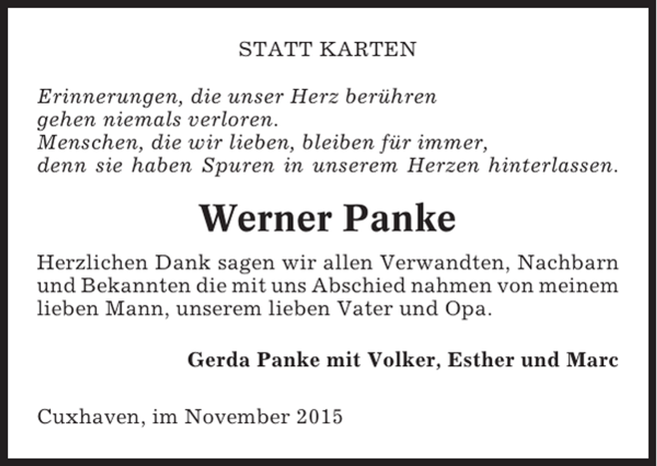 <p>STATT KARTEN<br />Erinnerungen, die unser Herz berühren<br />gehen niemals verloren.<br />Menschen, die wir lieben, bleiben für immer,<br />denn sie haben Spuren in unserem Herzen hinterlassen.</p><p>Werner Panke<br />Herzlichen Dank sagen wir allen Verwandten, Nachbarn<br />und Bekannten die mit uns Abschied nahmen von meinem<br />lieben Mann, unserem lieben Vater und Opa.<br />Gerda Panke mit Volker, Esther und Marc<br />Cuxhaven, im November 2015</p>