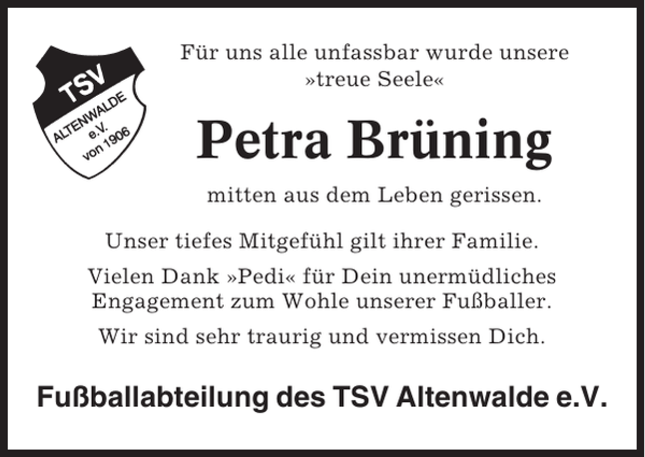 <p>Für uns alle unfassbar wurde unsere<br />»treue Seele«</p><p>Petra Brüning<br />mitten aus dem Leben gerissen.<br />Unser tiefes Mitgefühl gilt ihrer Familie.<br />Vielen Dank »Pedi« für Dein unermüdliches<br />Engagement zum Wohle unserer Fußballer.<br />Wir sind sehr traurig und vermissen Dich.</p><p>Fußballabteilung des TSV Altenwalde e.V.</p>
