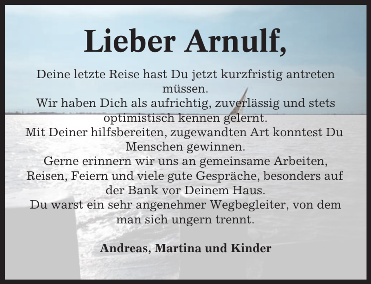<p>Lieber Arnulf,<br />Deine letzte Reise hast Du jetzt kurzfristig antreten<br />müssen.<br />Wir haben Dich als aufrichtig, zuverlässig und stets<br />optimistisch kennen gelernt.<br />Mit Deiner hilfsbereiten, zugewandten Art konntest Du<br />Menschen gewinnen.<br />Gerne erinnern wir uns an gemeinsame Arbeiten,<br />Reisen, Feiern und viele gute Gespräche, besonders auf<br />der Bank vor Deinem Haus.<br />Du warst ein sehr angenehmer Wegbegleiter, von dem<br />man sich ungern trennt.<br />Andreas, Martina und Kinder</p>
