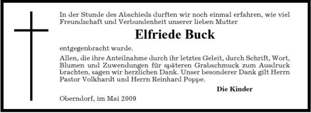 <p>In der Stunde des Abschieds durften wir noch einmal erfahren, wie viel Freundschaft und Verbundenheit unserer lieben Mutter</p><p>Elfriede Buck<br />entgegenbracht wurde. Allen, die ihre Anteilnahme durch ihr letztes Geleit, durch Schrift, Wort, Blumen und Zuwendungen für späteren Grabschmuck zum Ausdruck brachten, sagen wir herzlichen Dank. Unser besonderer Dank gilt Herrn Pastor Volkhardt und Herrn Reinhard Poppe. Die Kinder Oberndorf, im Mai 2009</p>