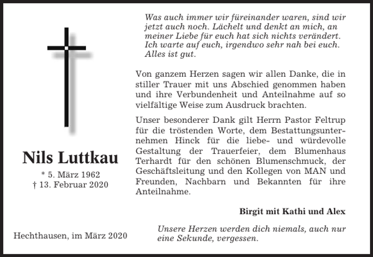 <p>Was auch immer wir füreinander waren, sind wir<br />jetzt auch noch. Lächelt und denkt an mich, an<br />meiner Liebe für euch hat sich nichts verändert.<br />Ich warte auf euch, irgendwo sehr nah bei euch.<br />Alles ist gut.<br />Von ganzem Herzen sagen wir allen Danke, die in<br />stiller Trauer mit uns Abschied genommen haben<br />und ihre Verbundenheit und Anteilnahme auf so<br />vielfältige Weise zum Ausdruck brachten.</p><p>Nils Luttkau<br />* 5. März 1962<br />† 13. Februar 2020</p><p>Unser besonderer Dank gilt Herrn Pastor Feltrup<br />für die tröstenden Worte, dem Bestattungsunternehmen Hinck für die liebe- und würdevolle<br />Gestaltung der Trauerfeier, dem Blumenhaus<br />Terhardt für den schönen Blumenschmuck, der<br />Geschäftsleitung und den Kollegen von MAN und<br />Freunden, Nachbarn und Bekannten für ihre<br />Anteilnahme.<br />Birgit mit Kathi und Alex</p><p>Hechthausen, im März 2020</p><p>Unsere Herzen werden dich niemals, auch nur<br />eine Sekunde, vergessen.</p>