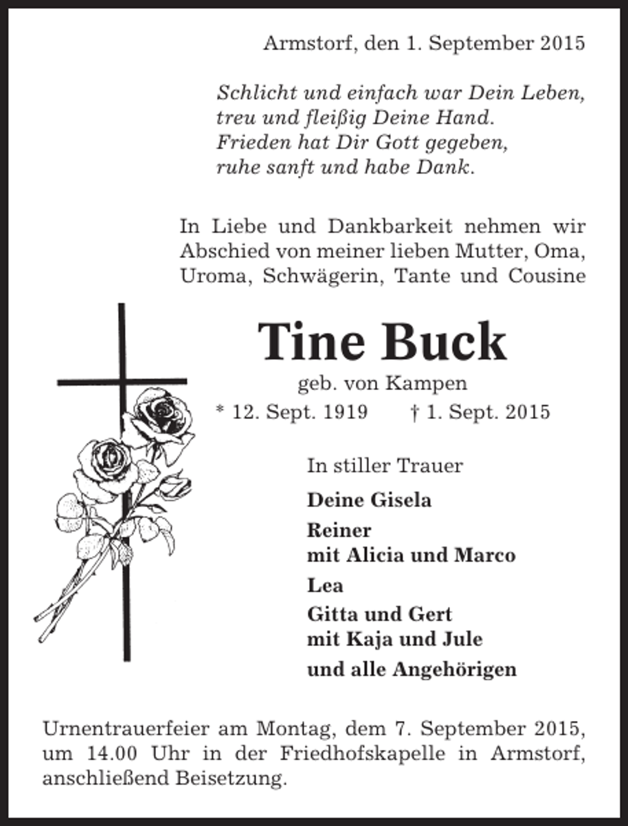 <p>Armstorf, den 1. September 2015<br />Schlicht und einfach war Dein Leben,<br />treu und fleißig Deine Hand.<br />Frieden hat Dir Gott gegeben,<br />ruhe sanft und habe Dank.<br />In Liebe und Dankbarkeit nehmen wir<br />Abschied von meiner lieben Mutter, Oma,<br />Uroma, Schwägerin, Tante und Cousine</p><p>Tine Buck<br />geb. von Kampen<br />* 12. Sept. 1919<br />† 1. Sept. 2015<br />In stiller Trauer<br />Deine Gisela<br />Reiner<br />mit Alicia und Marco<br />Lea<br />Gitta und Gert<br />mit Kaja und Jule<br />und alle Angehörigen<br />Urnentrauerfeier am Montag, dem 7. September 2015,<br />um 14.00 Uhr in der Friedhofskapelle in Armstorf,<br />anschließend Beisetzung.</p>