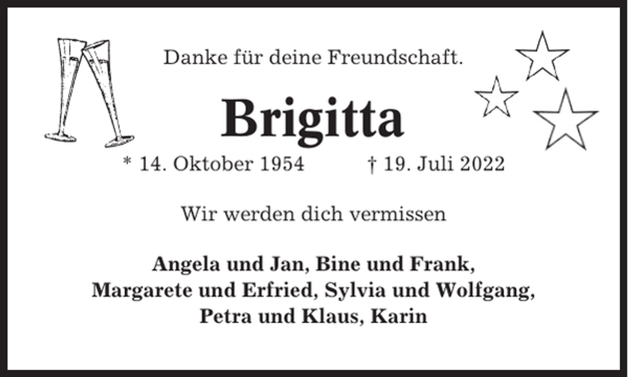 <p>Danke für deine Freundschaft.</p><p>Brigitta<br />* 14. Oktober 1954</p><p>† 19. Juli 2022</p><p>Wir werden dich vermissen<br />Angela und Jan, Bine und Frank,<br />Margarete und Erfried, Sylvia und Wolfgang,<br />Petra und Klaus, Karin</p>
