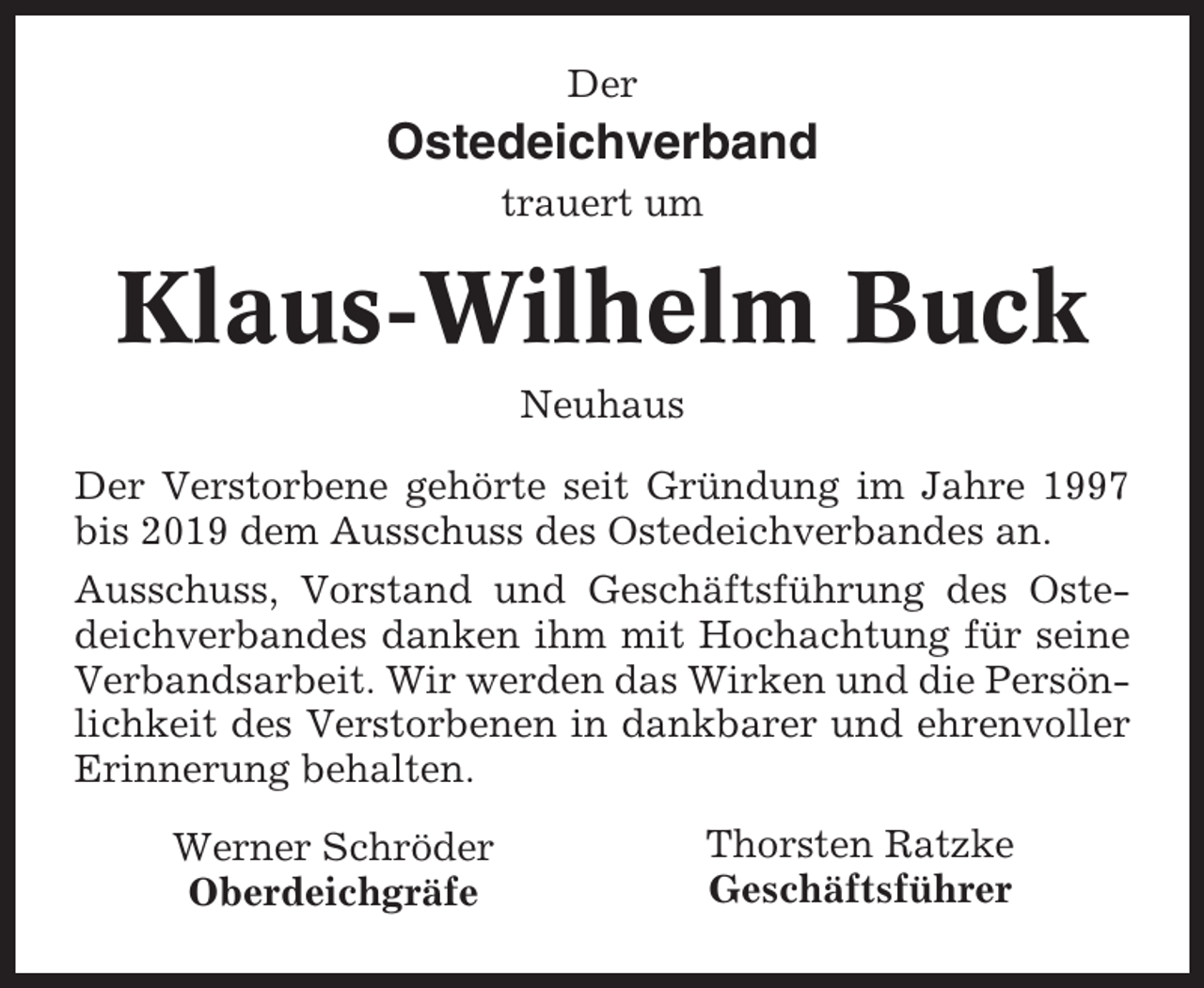 <p>Der</p><p>Ostedeichverband<br />trauert um</p><p>Klaus-Wilhelm Buck<br />Neuhaus<br />Der Verstorbene gehörte seit Gründung im Jahre 1997<br />bis 2019 dem Ausschuss des Ostedeichverbandes an.<br />Ausschuss, Vorstand und Geschäftsführung des Ostedeichverbandes danken ihm mit Hochachtung für seine<br />Verbandsarbeit. Wir werden das Wirken und die Persönlichkeit des Verstorbenen in dankbarer und ehrenvoller<br />Erinnerung behalten.<br />Werner Schröder<br />Oberdeichgräfe</p><p>Thorsten Ratzke<br />Geschäftsführer</p>