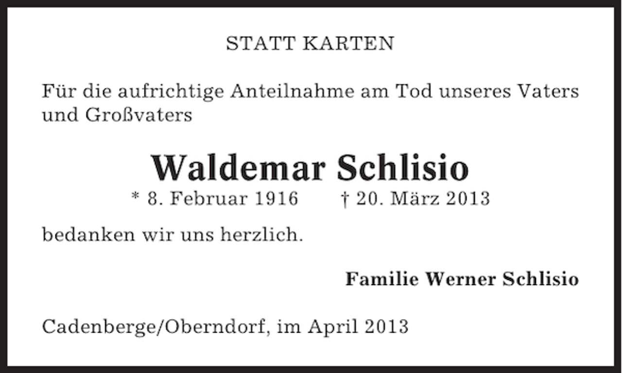 <p>STATT KARTEN<br />Für die aufrichtige Anteilnahme am Tod unseres Vaters<br />und Großvaters</p><p>Waldemar Schlisio<br />* 8. Februar 1916</p><p>† 20. März 2013</p><p>bedanken wir uns herzlich.<br />Familie Werner Schlisio<br />Cadenberge/Oberndorf, im April 2013</p>