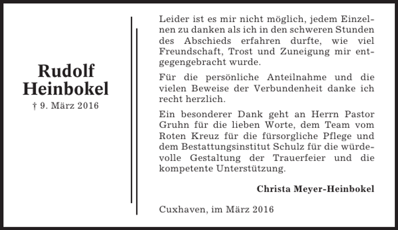 <p>Rudolf<br />Heinbokel<br />† 9. März 2016</p><p>Leider ist es mir nicht möglich, jedem Einzelnen zu danken als ich in den schweren Stunden<br />des Abschieds erfahren durfte, wie viel<br />Freundschaft, Trost und Zuneigung mir entgegengebracht wurde.<br />Für die persönliche Anteilnahme und die<br />vielen Beweise der Verbundenheit danke ich<br />recht herzlich.<br />Ein besonderer Dank geht an Herrn Pastor<br />Gruhn für die lieben Worte, dem Team vom<br />Roten Kreuz für die fürsorgliche Pflege und<br />dem Bestattungsinstitut Schulz für die würdevolle Gestaltung der Trauerfeier und die<br />kompetente Unterstützung.<br />Christa Meyer-Heinbokel<br />Cuxhaven, im März 2016</p>