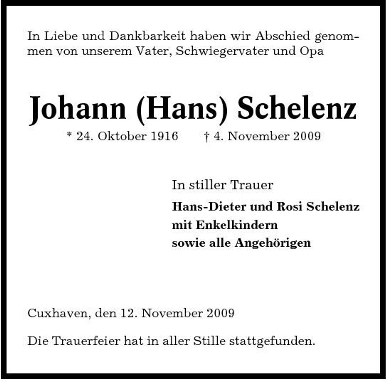 <p>In Liebe und Dankbarkeit haben wir Abschied genommen von unserem Vater, Schwiegervater und Opa</p><p>Johann (Hans) Schelenz<br />* 24. Oktober 1916 † 4. November 2009</p><p>In stiller Trauer<br />Hans-Dieter und Rosi Schelenz mit Enkelkindern sowie alle Angehörigen</p><p>Cuxhaven, den 12. November 2009 Die Trauerfeier hat in aller Stille stattgefunden.</p>