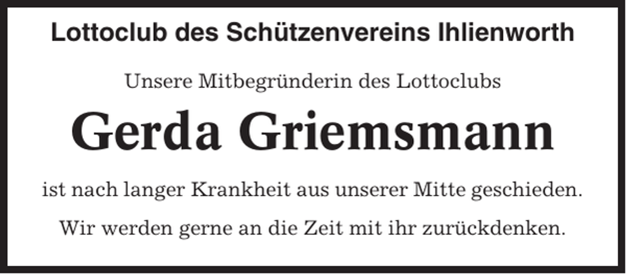 <p>Lottoclub des Schützenvereins Ihlienworth<br />Unsere Mitbegründerin des Lottoclubs</p><p>Gerda Griemsmann<br />ist nach langer Krankheit aus unserer Mitte geschieden.<br />Wir werden gerne an die Zeit mit ihr zurückdenken.</p>