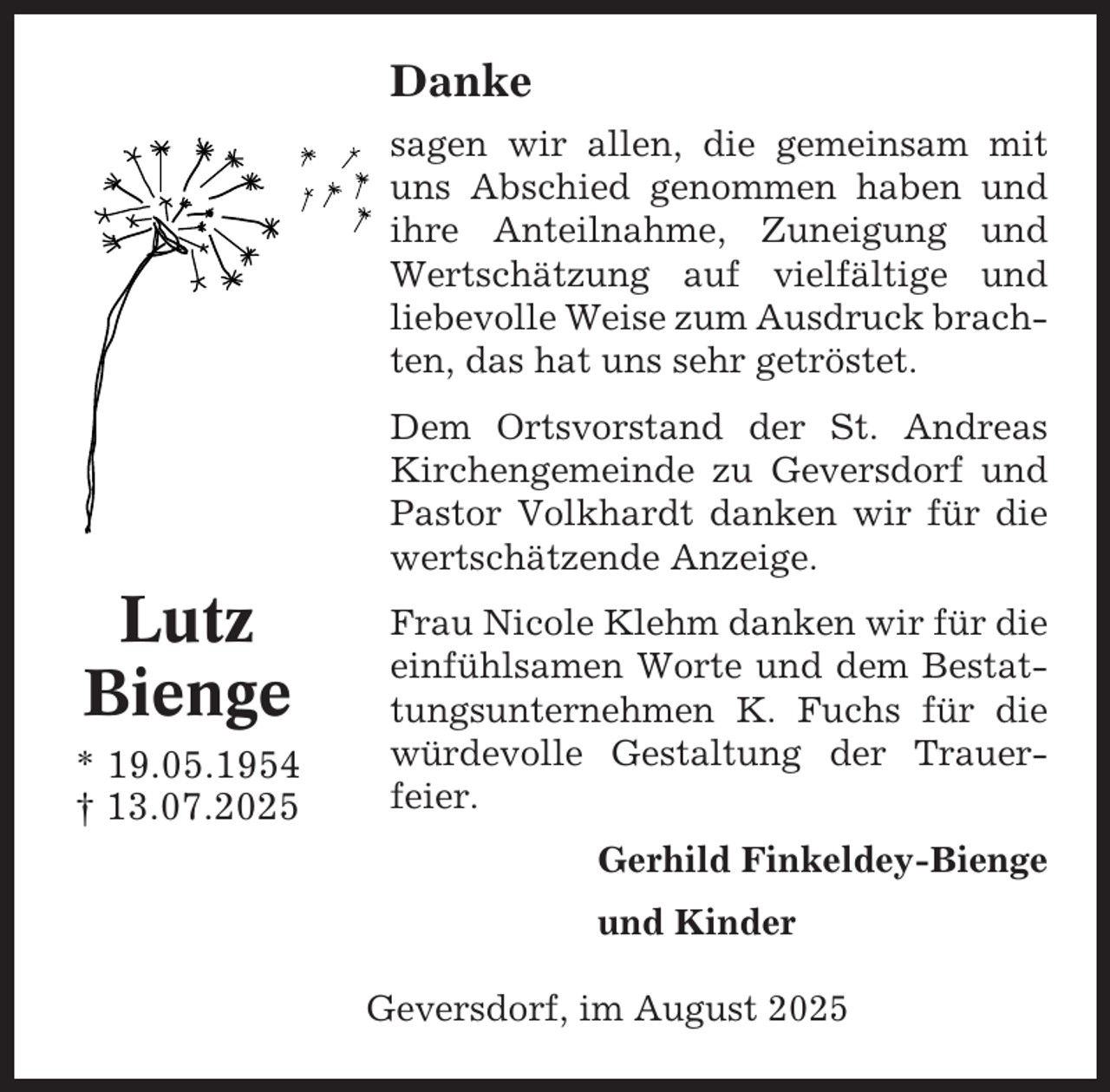 <p>Danke<br />sagen wir allen, die gemeinsam mit<br />uns Abschied genommen haben und<br />ihre Anteilnahme, Zuneigung und<br />Wertschätzung auf vielfältige und<br />liebevolle Weise zum Ausdruck brachten, das hat uns sehr getröstet.<br />Dem Ortsvorstand der St. Andreas<br />Kirchengemeinde zu Geversdorf und<br />Pastor Volkhardt danken wir für die<br />wertschätzende Anzeige.</p><p>Lutz<br />Bienge<br />* 19.05.1954<br />† 13.07.2025</p><p>Frau Nicole Klehm danken wir für die<br />einfühlsamen Worte und dem Bestattungsunternehmen K. Fuchs für die<br />würdevolle Gestaltung der Trauerfeier.<br />Gerhild Finkeldey-Bienge<br />und Kinder<br />Geversdorf, im August 2025</p>
