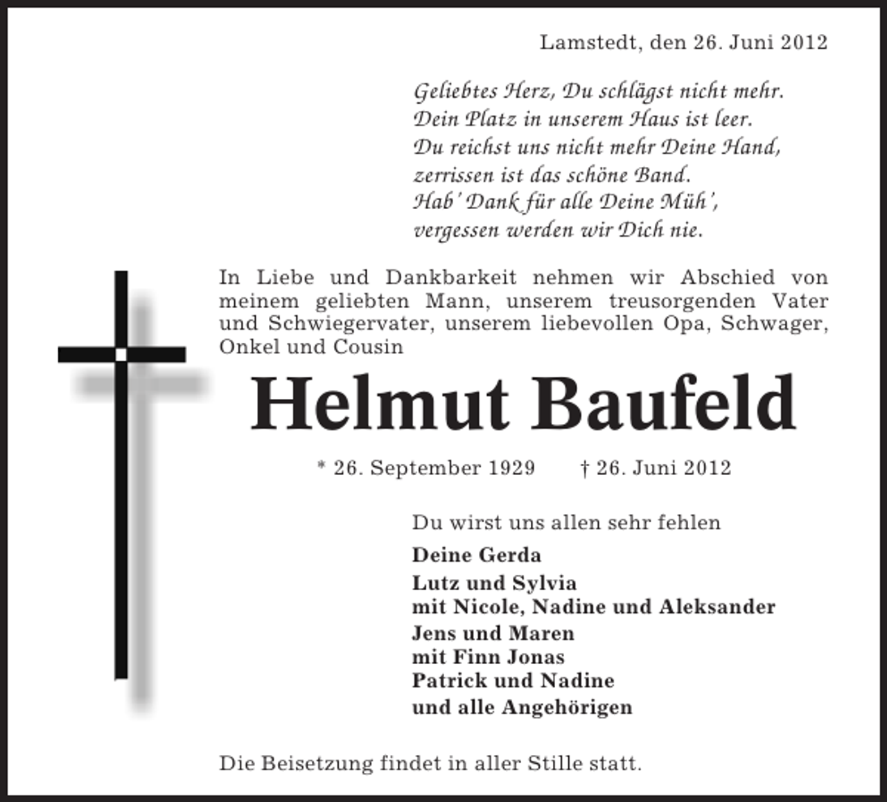 <p>Lamstedt, den 26. Juni 2012</p><p>Geliebtes Herz, Du schlägst nicht mehr.<br />Dein Platz in unserem Haus ist leer.<br />Du reichst uns nicht mehr Deine Hand,<br />zerrissen ist das schöne Band.<br />Hab’ Dank für alle Deine Müh’,<br />vergessen werden wir Dich nie.<br />In Liebe und Dankbarkeit nehmen wir Abschied von<br />meinem geliebten Mann, unserem treusorgenden Vater<br />und Schwiegervater, unserem liebevollen Opa, Schwager,<br />Onkel und Cousin</p><p>Helmut Baufeld<br />* 26. September 1929</p><p>† 26. Juni 2012</p><p>Du wirst uns allen sehr fehlen<br />Deine Gerda<br />Lutz und Sylvia<br />mit Nicole, Nadine und Aleksander<br />Jens und Maren<br />mit Finn Jonas<br />Patrick und Nadine<br />und alle Angehörigen<br />Die Beisetzung findet in aller Stille statt.</p>