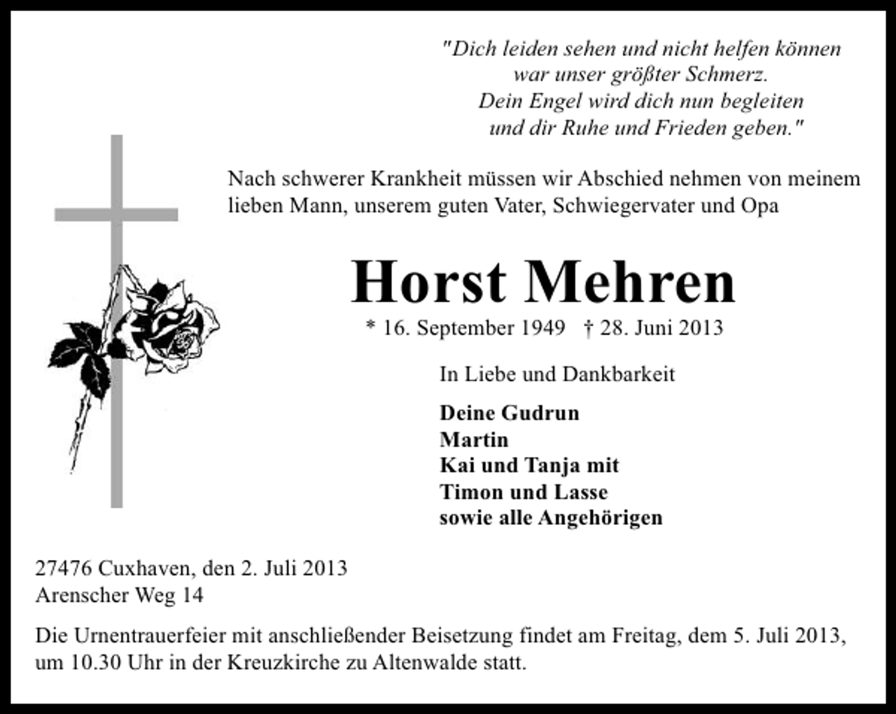 <p>"Dich leiden sehen und nicht helfen können<br />war unser größter Schmerz.<br />Dein Engel wird dich nun begleiten<br />und dir Ruhe und Frieden geben."<br />Nach schwerer Krankheit müssen wir Abschied nehmen von meinem<br />lieben Mann, unserem guten Vater, Schwiegervater und Opa</p><p>Horst Mehren<br />* 16. September 1949 † 28. Juni 2013<br />In Liebe und Dankbarkeit<br />Deine Gudrun<br />Martin<br />Kai und Tanja mit<br />Timon und Lasse<br />sowie alle Angehörigen<br />27476 Cuxhaven, den 2. Juli 2013<br />Arenscher Weg 14<br />Die Urnentrauerfeier mit anschließender Beisetzung findet am Freitag, dem 5. Juli 2013,<br />um 10.30 Uhr in der Kreuzkirche zu Altenwalde statt.</p>