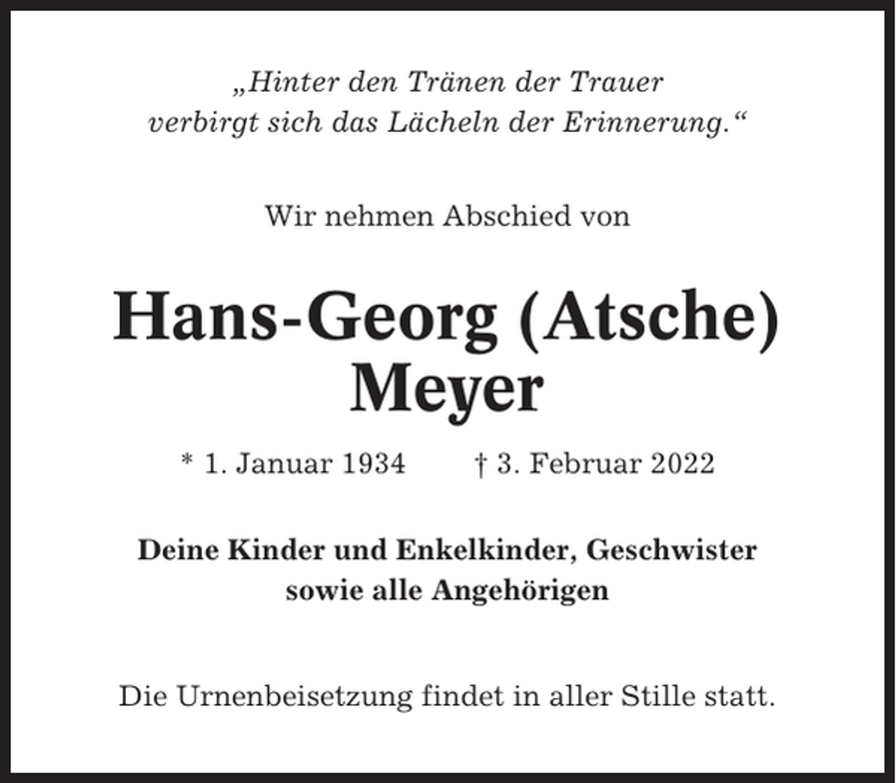 <p>„Hinter den Tränen der Trauer<br />verbirgt sich das Lächeln der Erinnerung.“<br />Wir nehmen Abschied von</p><p>Hans-Georg (Atsche)<br />Meyer<br />* 1. Januar 1934</p><p>† 3. Februar 2022</p><p>Deine Kinder und Enkelkinder, Geschwister<br />sowie alle Angehörigen</p><p>Die Urnenbeisetzung findet in aller Stille statt.</p>