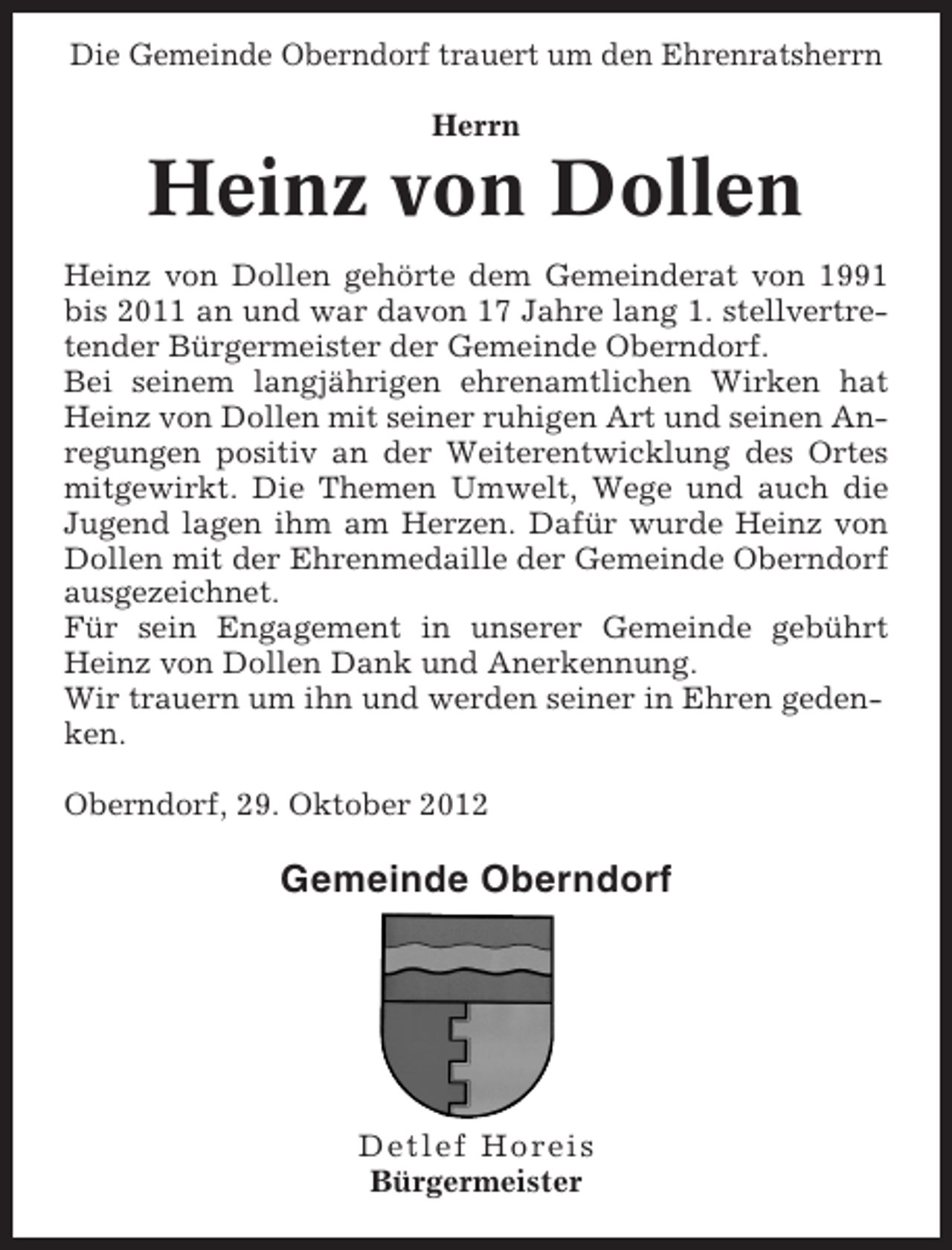 <p>Die Gemeinde Oberndorf trauert um den Ehrenratsherrn<br />Herrn</p><p>Heinz von Dollen<br />Heinz von Dollen gehörte dem Gemeinderat von 1991<br />bis 2011 an und war davon 17 Jahre lang 1. stellvertretender Bürgermeister der Gemeinde Oberndorf.<br />Bei seinem langjährigen ehrenamtlichen Wirken hat<br />Heinz von Dollen mit seiner ruhigen Art und seinen Anregungen positiv an der Weiterentwicklung des Ortes<br />mitgewirkt. Die Themen Umwelt, Wege und auch die<br />Jugend lagen ihm am Herzen. Dafür wurde Heinz von<br />Dollen mit der Ehrenmedaille der Gemeinde Oberndorf<br />ausgezeichnet.<br />Für sein Engagement in unserer Gemeinde gebührt<br />Heinz von Dollen Dank und Anerkennung.<br />Wir trauern um ihn und werden seiner in Ehren gedenken.<br />Oberndorf, 29. Oktober 2012</p><p>Gemeinde Oberndorf</p><p>Detlef Horeis<br />Bürgermeister</p>