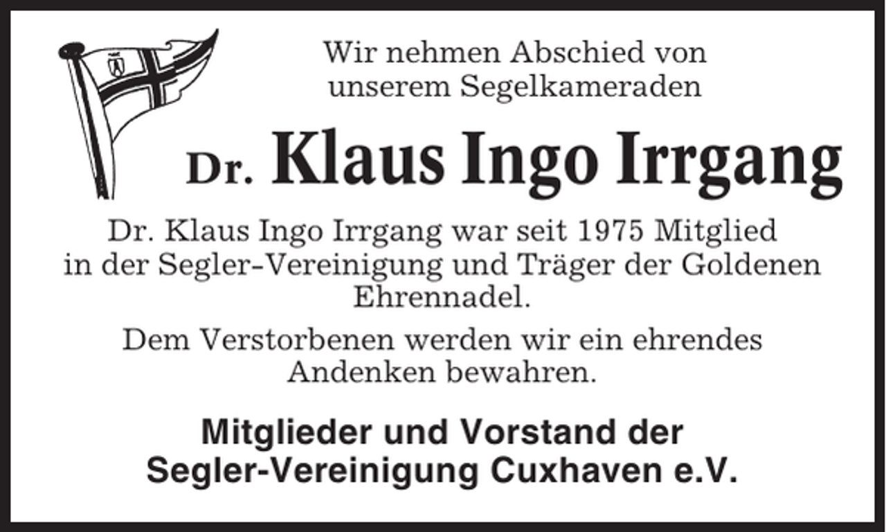 <p>Wir nehmen Abschied von<br />unserem Segelkameraden</p><p>Dr.</p><p>Klaus Ingo Irrgang</p><p>Dr. Klaus Ingo Irrgang war seit 1975 Mitglied<br />in der Segler-Vereinigung und Träger der Goldenen<br />Ehrennadel.<br />Dem Verstorbenen werden wir ein ehrendes<br />Andenken bewahren.</p><p>Mitglieder und Vorstand der<br />Segler-Vereinigung Cuxhaven e.V.</p>