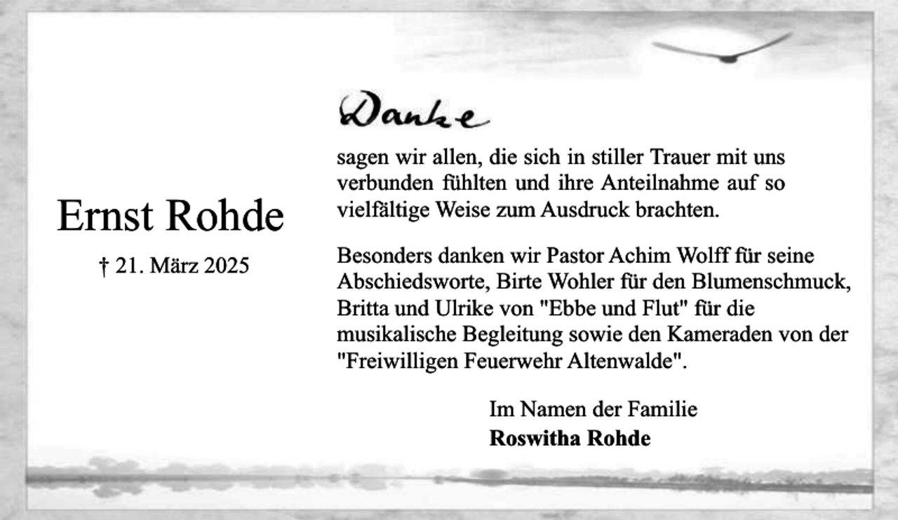 <p>Ernst Rohde<br />† 21. März 2025</p><p>sagen wir allen, die sich in stiller Trauer mit uns<br />verbunden fühlten und ihre Anteilnahme auf so<br />vielfältige Weise zum Ausdruck brachten.<br />Besonders danken wir Pastor Achim Wolff für seine<br />Abschiedsworte, Birte Wohler für den Blumenschmuck,<br />Britta und Ulrike von "Ebbe und Flut" für die<br />musikalische Begleitung sowie den Kameraden von der<br />"Freiwilligen Feuerwehr Altenwalde".<br />Im Namen der Familie<br />Roswitha Rohde</p>