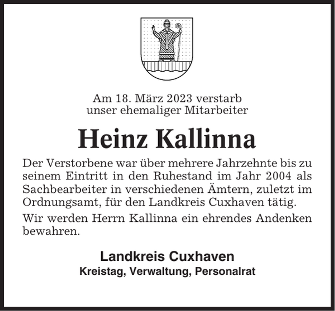 <p>Am 18. März 2023 verstarb<br />unser ehemaliger Mitarbeiter</p><p>Heinz Kallinna<br />Der Verstorbene war über mehrere Jahrzehnte bis zu<br />seinem Eintritt in den Ruhestand im Jahr 2004 als<br />Sachbearbeiter in verschiedenen Ämtern, zuletzt im<br />Ordnungsamt, für den Landkreis Cuxhaven tätig.<br />Wir werden Herrn Kallinna ein ehrendes Andenken<br />bewahren.</p><p>Landkreis Cuxhaven<br />Kreistag, Verwaltung, Personalrat</p>
