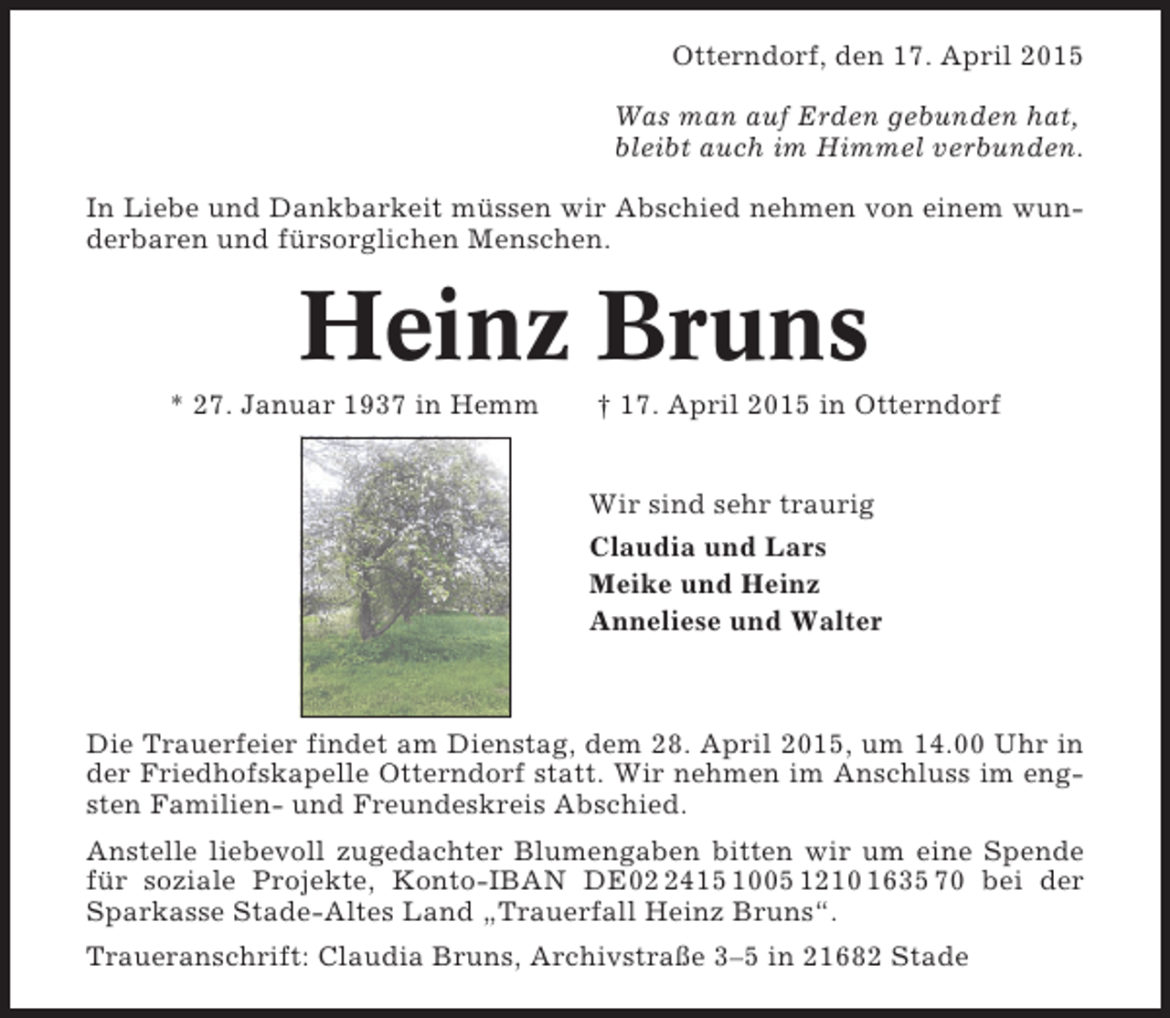 <p>Otterndorf, den 17. April 2015<br />Was man auf Erden gebunden hat,<br />bleibt auch im Himmel verbunden.<br />In Liebe und Dankbarkeit müssen wir Abschied nehmen von einem wunderbaren und fürsorglichen Menschen.</p><p>Heinz Bruns<br />* 27. Januar 1937 in Hemm</p><p>† 17. April 2015 in Otterndorf</p><p>Wir sind sehr traurig<br />Claudia und Lars<br />Meike und Heinz<br />Anneliese und Walter</p><p>Die Trauerfeier findet am Dienstag, dem 28. April 2015, um 14.00 Uhr in<br />der Friedhofskapelle Otterndorf statt. Wir nehmen im Anschluss im engsten Familien- und Freundeskreis Abschied.<br />Anstelle liebevoll zugedachter Blumengaben bitten wir um eine Spende<br />für soziale Projekte, Konto-IBAN DE0415 1005 1210 1635 70 bei der<br />Sparkasse Stade-Altes Land „Trauerfall Heinz Bruns“.<br />Traueranschrift: Claudia Bruns, Archivstraße 3–5 in 21682 Stade</p>