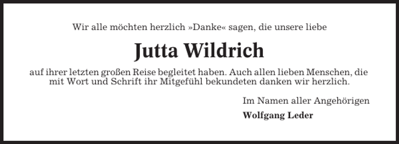 <p>Wir alle möchten herzlich »Danke« sagen, die unsere liebe</p><p>Jutta Wildrich<br />auf ihrer letzten großen Reise begleitet haben. Auch allen lieben Menschen, die<br />mit Wort und Schrift ihr Mitgefühl bekundeten danken wir herzlich.<br />Im Namen aller Angehörigen<br />Wolfgang Leder</p>