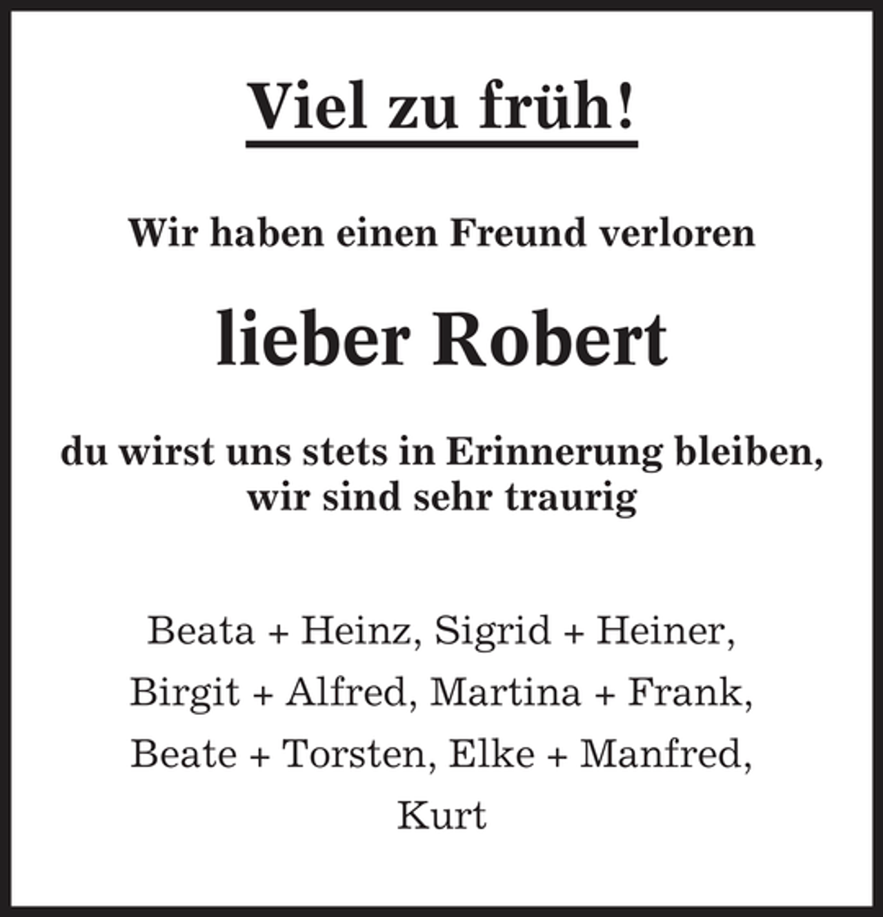<p>Viel zu früh!<br />Wir haben einen Freund verloren</p><p>lieber Robert<br />du wirst uns stets in Erinnerung bleiben, wir sind sehr traurig Beata + Heinz, Sigrid + Heiner, Birgit + Alfred, Martina + Frank, Beate + Torsten, Elke + Manfred, Kurt</p>