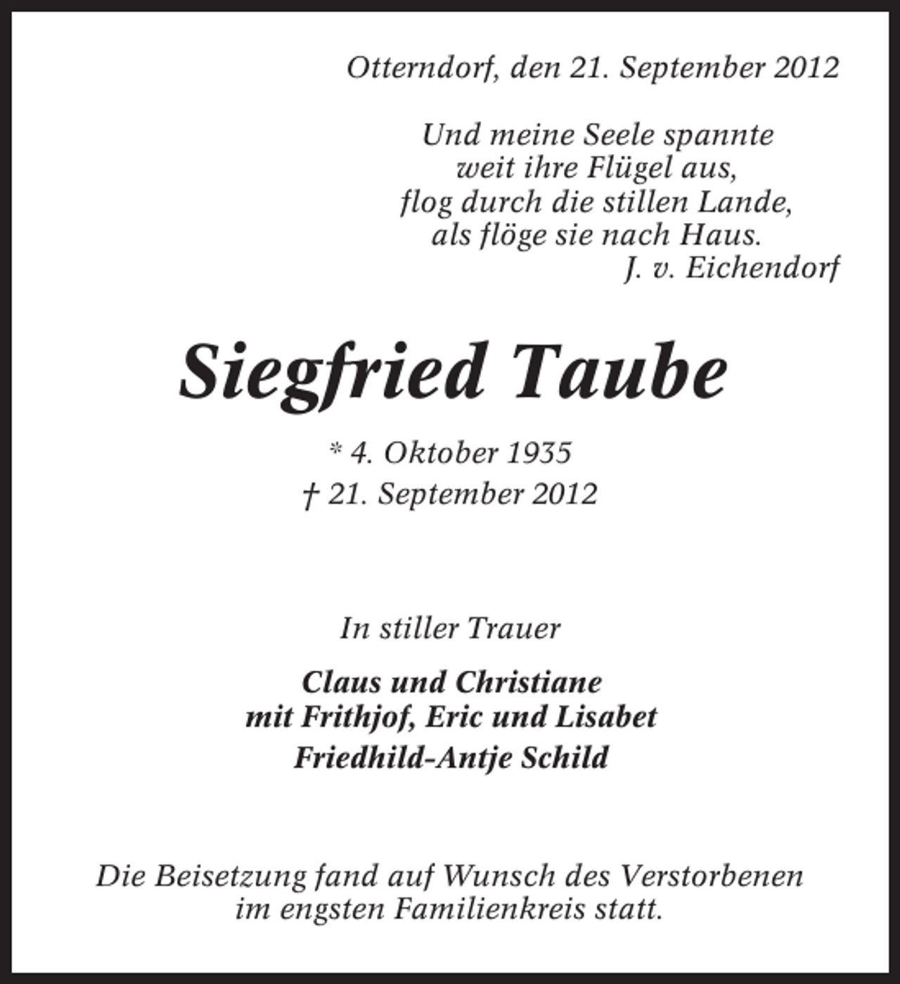 <p>Otterndorf, den 21. September 2012<br />Und meine Seele spannte<br />weit ihre Flügel aus,<br />flog durch die stillen Lande,<br />als flöge sie nach Haus.<br />J. v. Eichendorf</p><p>Siegfried Taube<br />* 4. Oktober 1935<br />† 21. September 2012</p><p>In stiller Trauer<br />Claus und Christiane<br />mit Frithjof, Eric und Lisabet<br />Friedhild-Antje Schild</p><p>Die Beisetzung fand auf Wunsch des Verstorbenen<br />im engsten Familienkreis statt.</p>