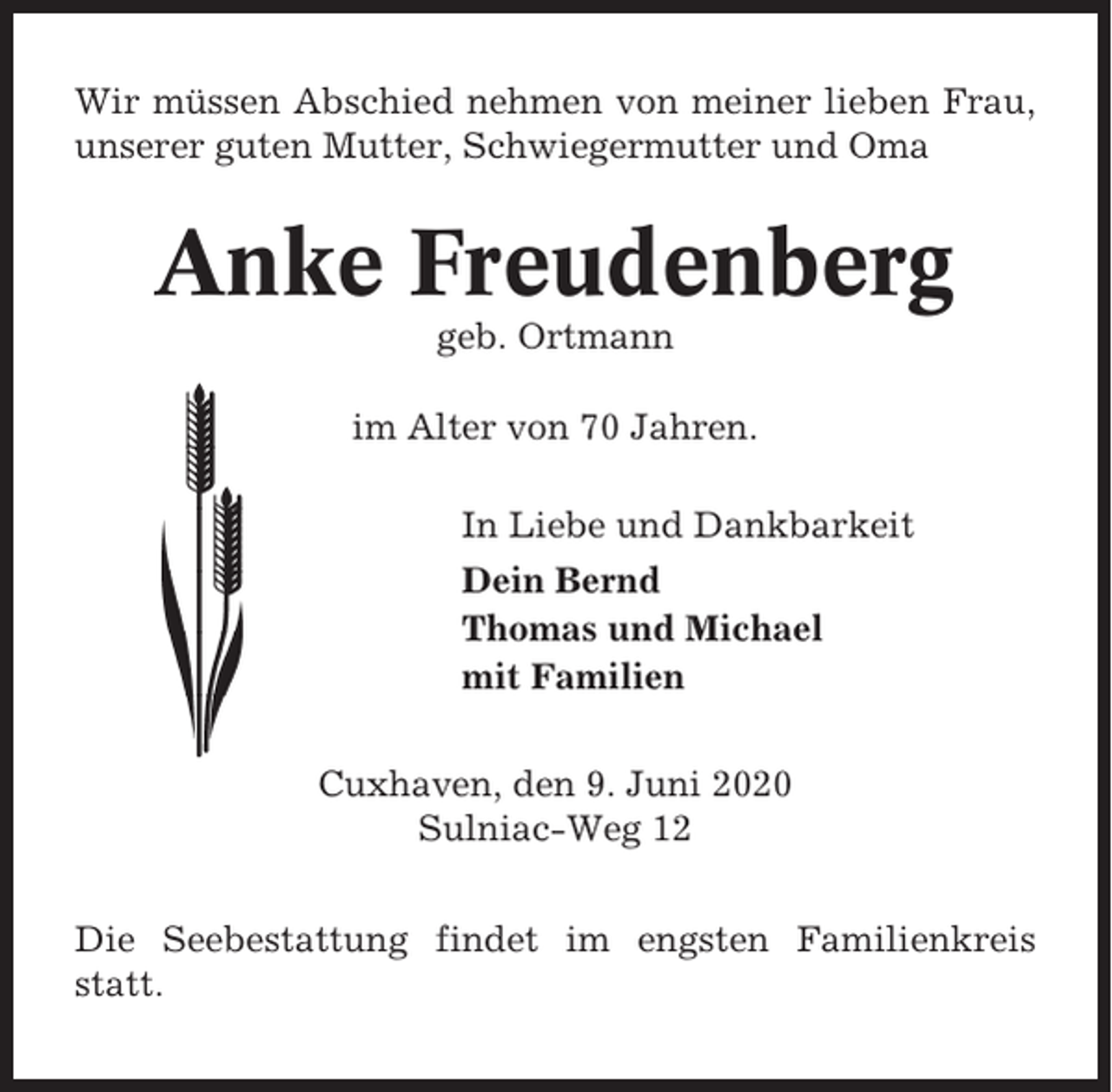 <p>Wir müssen Abschied nehmen von meiner lieben Frau,<br />unserer guten Mutter, Schwiegermutter und Oma</p><p>Anke Freudenberg<br />geb. Ortmann<br />im Alter von 70 Jahren.<br />In Liebe und Dankbarkeit<br />Dein Bernd<br />Thomas und Michael<br />mit Familien<br />Cuxhaven, den 9. Juni 2020<br />Sulniac-Weg 12<br />Die Seebestattung findet im engsten Familienkreis<br />statt.</p>