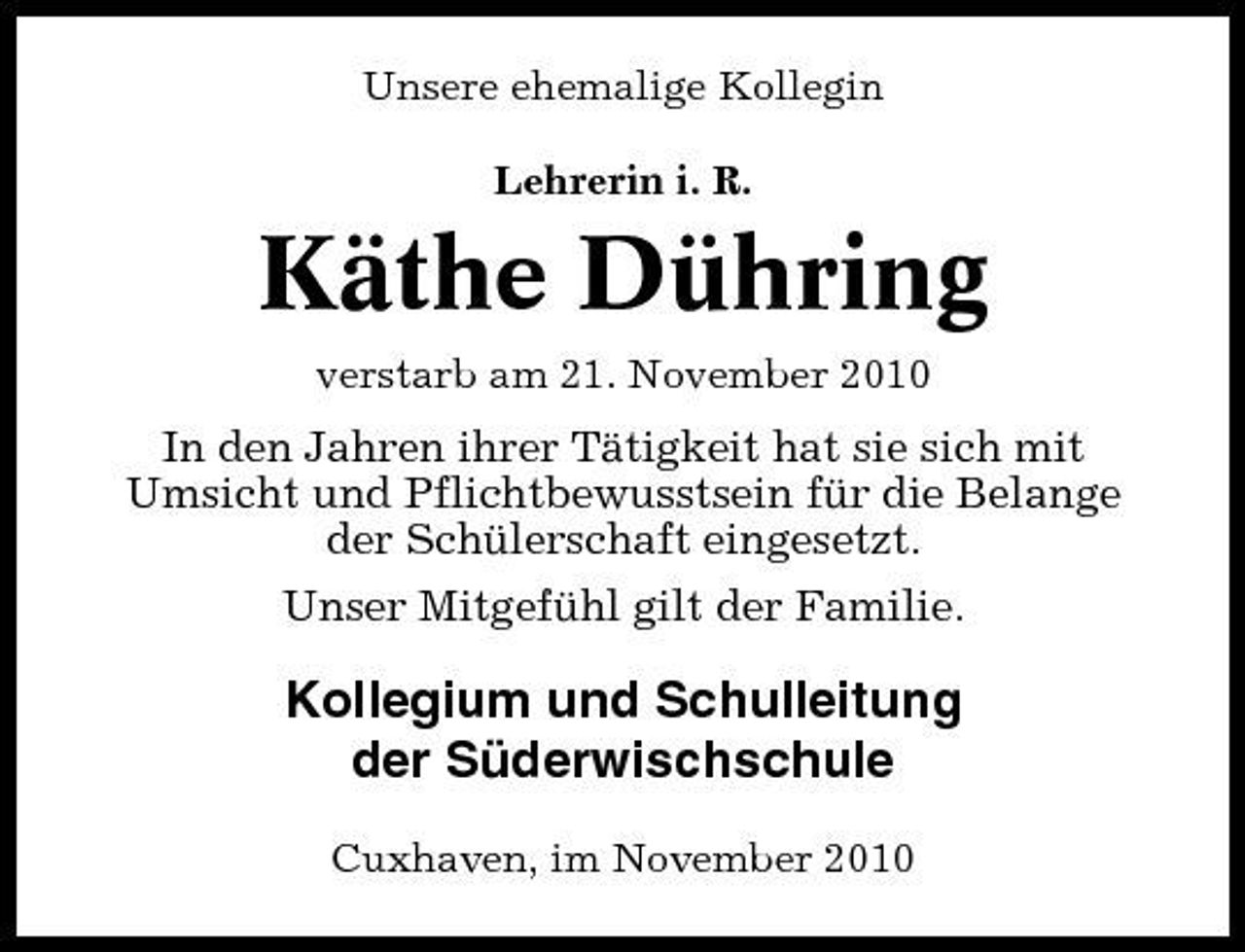 <p>Unsere ehemalige Kollegin Lehrerin i. R.</p><p>Käthe Dühring<br />verstarb am 21. November 2010</p><p>In den Jahren ihrer Tätigkeit hat sie sich mit Umsicht und Pflichtbewusstsein für die Belange der Schülerschaft eingesetzt. Unser Mitgefühl gilt der Familie.</p><p>Kollegium und Schulleitung der Süderwischschule<br />Cuxhaven, im November 2010</p>