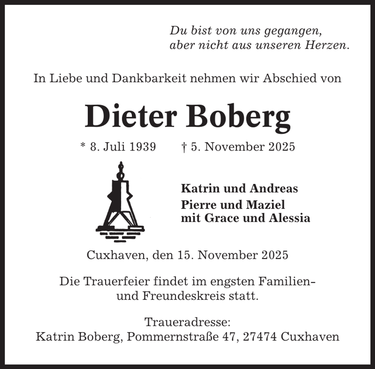 <p>Du bist von uns gegangen,<br />aber nicht aus unseren Herzen.<br />In Liebe und Dankbarkeit nehmen wir Abschied von</p><p>Dieter Boberg<br />* 8. Juli 1939</p><p>† 5. November 2025<br />Katrin und Andreas<br />Pierre und Maziel<br />mit Grace und Alessia</p><p>Cuxhaven, den 15. November 2025<br />Die Trauerfeier findet im engsten Familienund Freundeskreis statt.<br />Traueradresse:<br />Katrin Boberg, Pommernstraße 47, 27474 Cuxhaven</p>