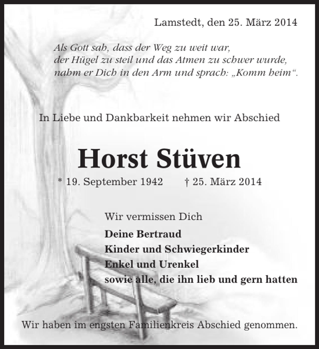 <p>Lamstedt, den 25. März 2014<br />Als Gott sah, dass der Weg zu weit war,<br />der Hügel zu steil und das Atmen zu schwer wurde,<br />nahm er Dich in den Arm und sprach: „Komm heim“.</p><p>In Liebe und Dankbarkeit nehmen wir Abschied</p><p>Horst Stüven<br />* 19. September 1942</p><p>† 25. März 2014</p><p>Wir vermissen Dich<br />Deine Bertraud<br />Kinder und Schwiegerkinder<br />Enkel und Urenkel<br />sowie alle, die ihn lieb und gern hatten</p><p>Wir haben im engsten Familienkreis Abschied genommen.</p>