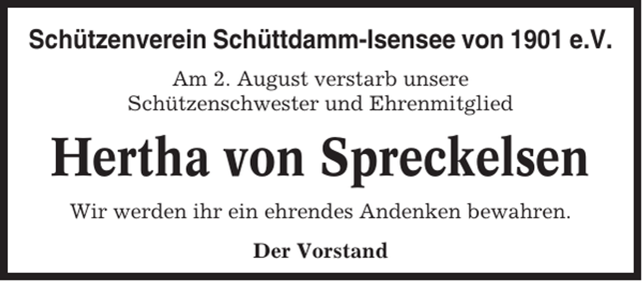 <p>Schützenverein Schüttdamm-Isensee von 1901 e.V.<br />Am 2. August verstarb unsere<br />Schützenschwester und Ehrenmitglied</p><p>Hertha von Spreckelsen<br />Wir werden ihr ein ehrendes Andenken bewahren.<br />Der Vorstand</p>
