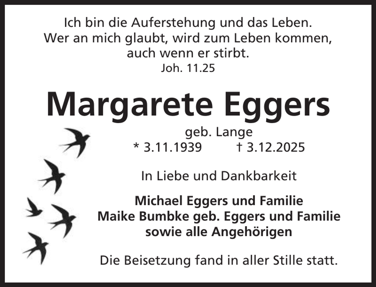 <p>Ich bin die Auferstehung und das Leben.<br />Wer an mich glaubt, wird zum Leben kommen,<br />auch wenn er stirbt.<br />Joh. 11.25</p><p>Margarete Eggers<br />geb. Lange<br />* 3.11.1939<br />† 3.12.2025<br />In Liebe und Dankbarkeit<br />Michael Eggers und Familie<br />Maike Bumbke geb. Eggers und Familie<br />sowie alle Angehörigen<br />Die Beisetzung fand in aller Stille statt.</p>