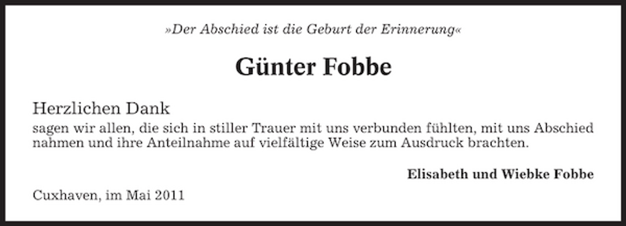 <p>»Der Abschied ist die Geburt der Erinnerung«</p><p>Günter Fobbe<br />Herzlichen Dank<br />sagen wir allen, die sich in stiller Trauer mit uns verbunden fühlten, mit uns Abschied nahmen und ihre Anteilnahme auf vielfältige Weise zum Ausdruck brachten. Elisabeth und Wiebke Fobbe Cuxhaven, im Mai 2011</p>