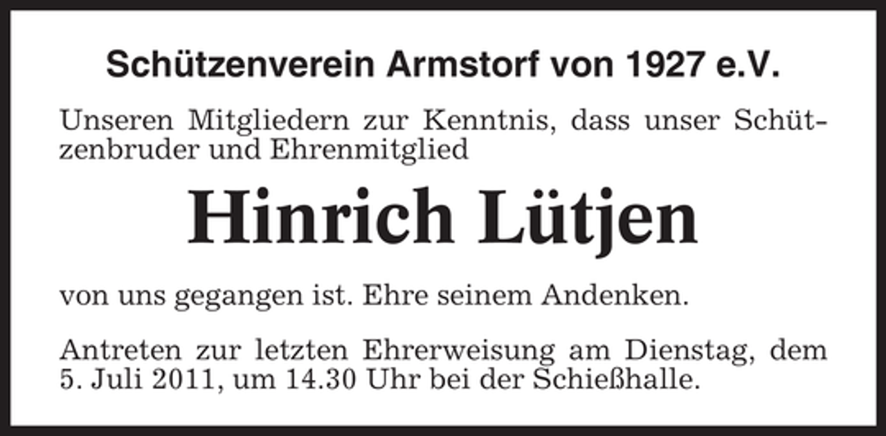 <p>Schützenverein Armstorf von 1927 e.V.<br />Unseren Mitgliedern zur Kenntnis, dass unser Schützenbruder und Ehrenmitglied</p><p>Hinrich Lütjen<br />von uns gegangen ist. Ehre seinem Andenken.<br />Antreten zur letzten Ehrerweisung am Dienstag, dem<br />5. Juli 2011, um 14.30 Uhr bei der Schießhalle.</p>